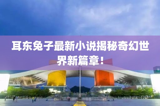 耳东兔子最新小说揭秘奇幻世界新篇章！