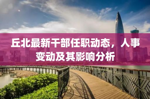 丘北最新干部任职动态，人事变动及其影响分析