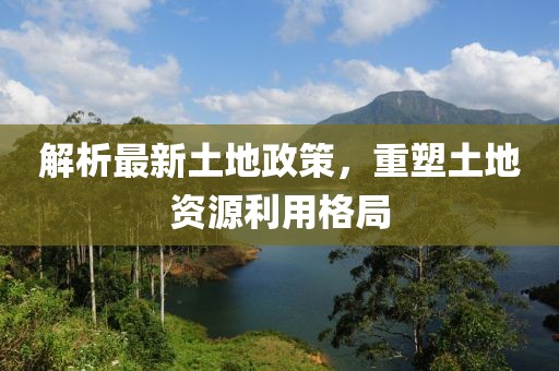 解析最新土地政策，重塑土地资源利用格局