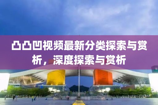 凸凸凹视频最新分类探索与赏析，深度探索与赏析