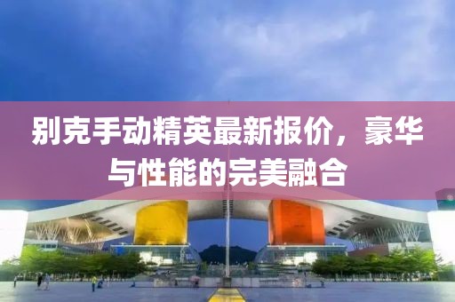 别克手动精英最新报价，豪华与性能的完美融合