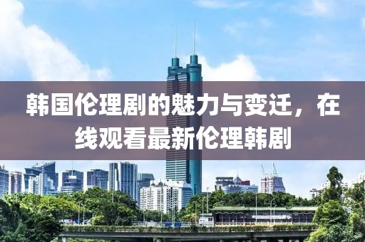 韩国伦理剧的魅力与变迁，在线观看最新伦理韩剧