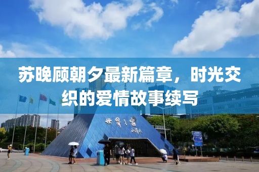 苏晚顾朝夕最新篇章，时光交织的爱情故事续写
