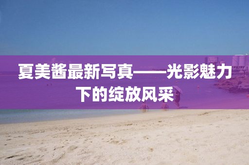 夏美酱最新写真——光影魅力下的绽放风采