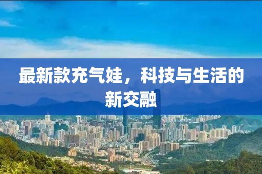 最新款充气娃，科技与生活的新交融