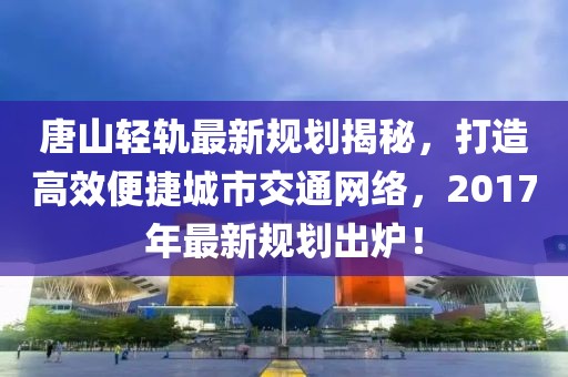 唐山轻轨最新规划揭秘，打造高效便捷城市交通网络，2017年最新规划出炉！