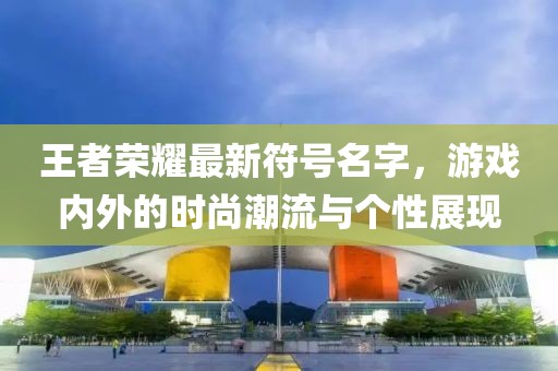 王者荣耀最新符号名字，游戏内外的时尚潮流与个性展现