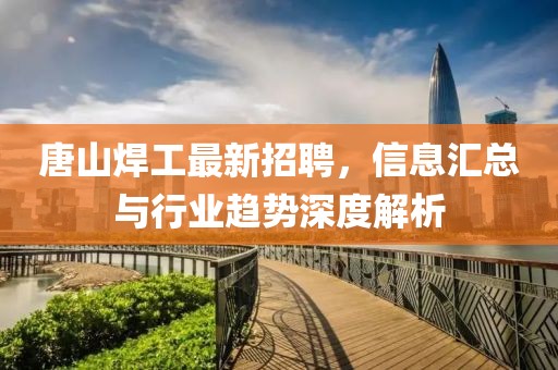 唐山焊工最新招聘，信息汇总与行业趋势深度解析