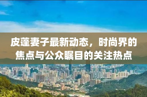 皮蓬妻子最新动态，时尚界的焦点与公众瞩目的关注热点