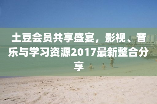 土豆会员共享盛宴，影视、音乐与学习资源2017最新整合分享