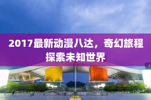 2017最新动漫八达，奇幻旅程探索未知世界
