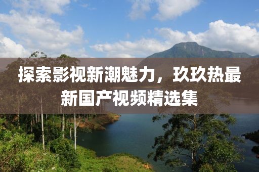 探索影视新潮魅力，玖玖热最新国产视频精选集