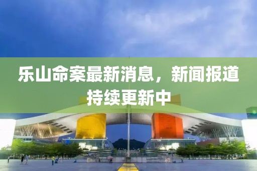乐山命案最新消息，新闻报道持续更新中