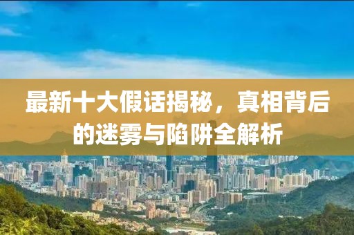 最新十大假话揭秘，真相背后的迷雾与陷阱全解析