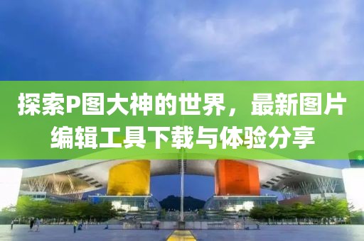 探索P图大神的世界，最新图片编辑工具下载与体验分享