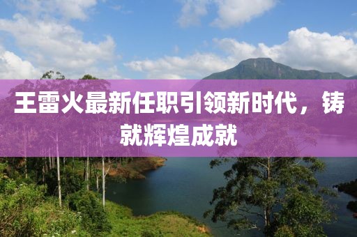 王雷火最新任职引领新时代，铸就辉煌成就