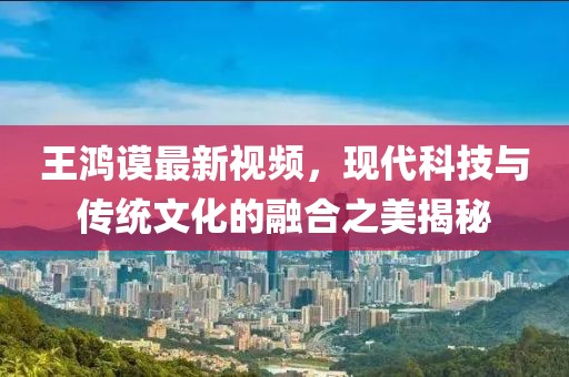 王鸿谟最新视频，现代科技与传统文化的融合之美揭秘