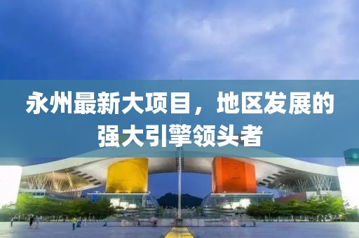 永州最新大项目，地区发展的强大引擎领头者