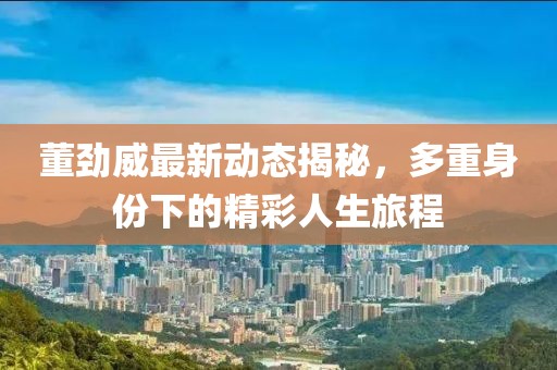 董劲威最新动态揭秘，多重身份下的精彩人生旅程