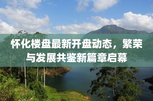 怀化楼盘最新开盘动态，繁荣与发展共鉴新篇章启幕