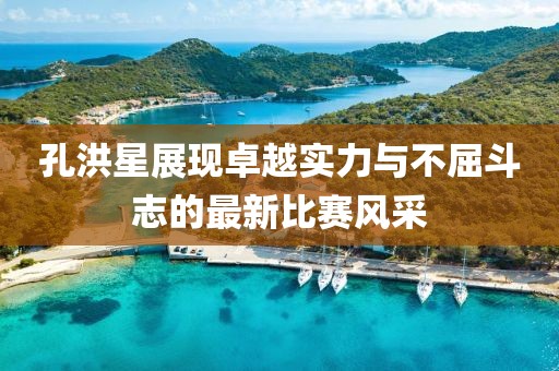 孔洪星展现卓越实力与不屈斗志的最新比赛风采