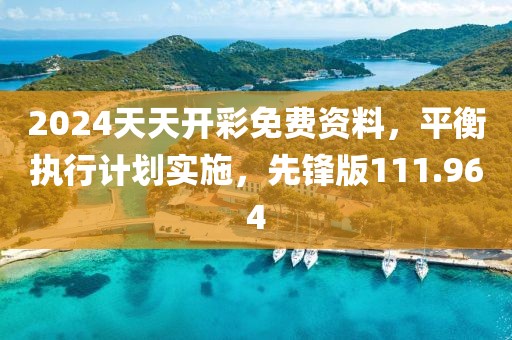 2024天天开彩免费资料，平衡执行计划实施，先锋版111.964