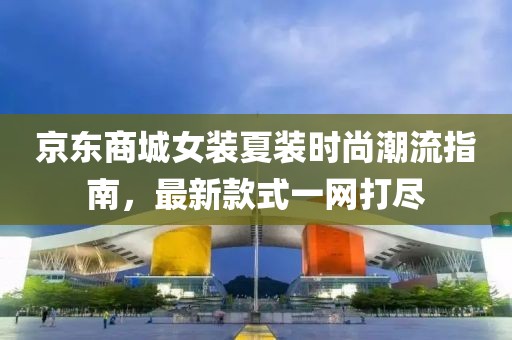 京东商城女装夏装时尚潮流指南，最新款式一网打尽