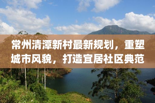 常州清潭新村最新规划，重塑城市风貌，打造宜居社区典范