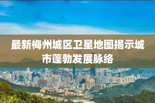 最新梅州城区卫星地图揭示城市蓬勃发展脉络