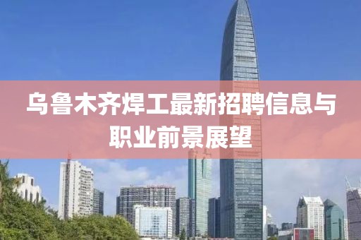 乌鲁木齐焊工最新招聘信息与职业前景展望