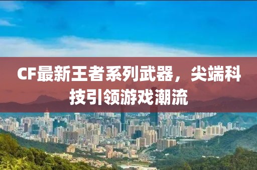 CF最新王者系列武器，尖端科技引领游戏潮流