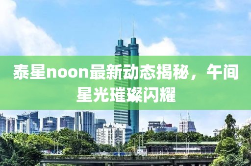 泰星noon最新动态揭秘，午间星光璀璨闪耀