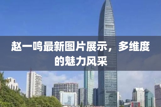 赵一鸣最新图片展示，多维度的魅力风采