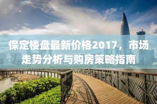 保定楼盘最新价格2017，市场走势分析与购房策略指南