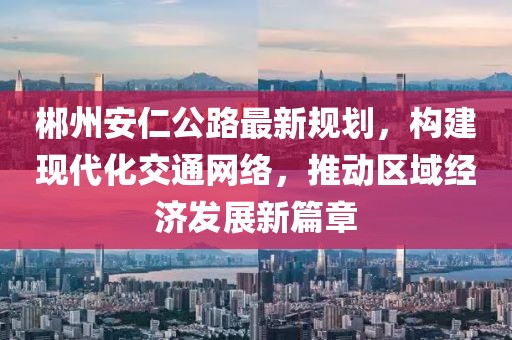 郴州安仁公路最新规划，构建现代化交通网络，推动区域经济发展新篇章