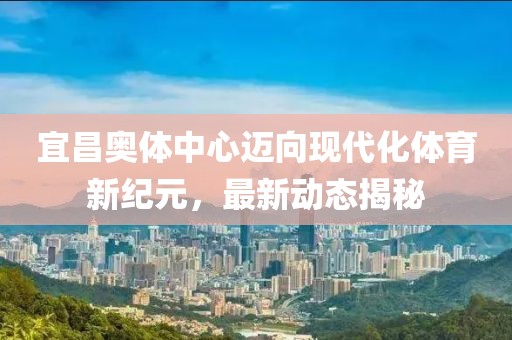宜昌奥体中心迈向现代化体育新纪元，最新动态揭秘