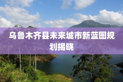 乌鲁木齐县未来城市新蓝图规划揭晓