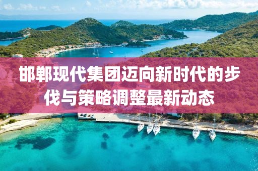 邯郸现代集团迈向新时代的步伐与策略调整最新动态