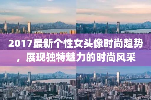 2017最新个性女头像时尚趋势，展现独特魅力的时尚风采