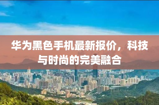 华为黑色手机最新报价，科技与时尚的完美融合