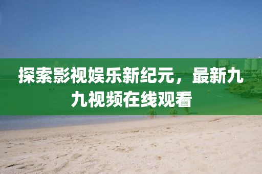 探索影视娱乐新纪元，最新九九视频在线观看