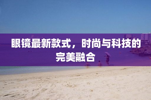 眼镜最新款式，时尚与科技的完美融合