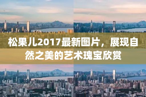 松果儿2017最新图片，展现自然之美的艺术瑰宝欣赏