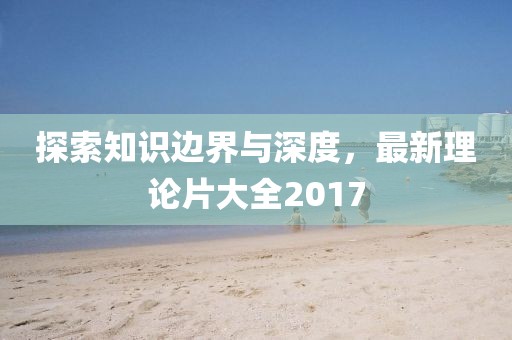 探索知识边界与深度，最新理论片大全2017