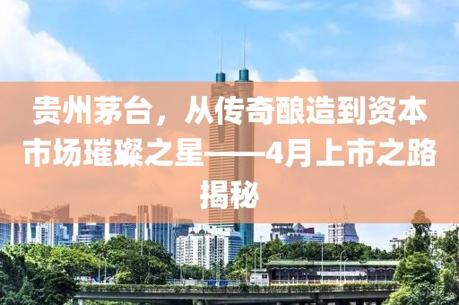 贵州茅台，从传奇酿造到资本市场璀璨之星——4月上市之路揭秘