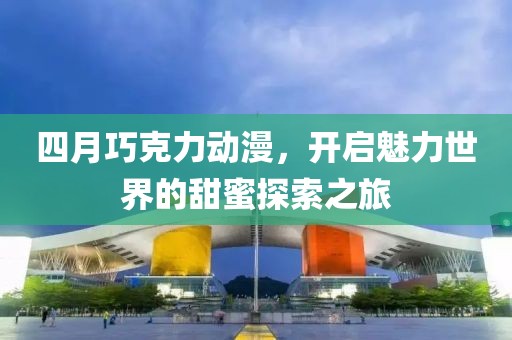 四月巧克力动漫，开启魅力世界的甜蜜探索之旅