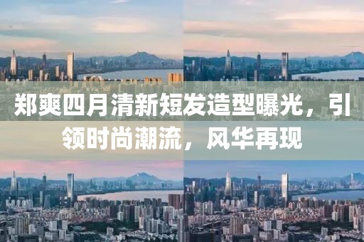 郑爽四月清新短发造型曝光，引领时尚潮流，风华再现
