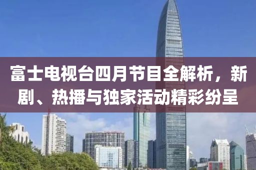 富士电视台四月节目全解析，新剧、热播与独家活动精彩纷呈