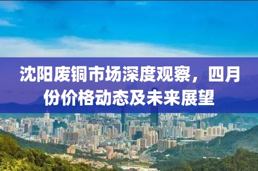 沈阳废铜市场深度观察，四月份价格动态及未来展望