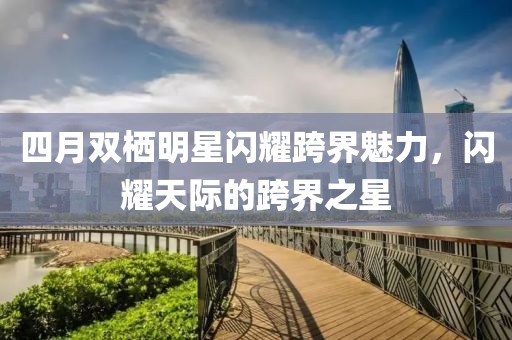 四月双栖明星闪耀跨界魅力，闪耀天际的跨界之星